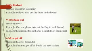 7) To find out
Meanig: encontrar, descubrir
Example: Did you find out the shoes in the house?
 8) to take out
Meaning: sacar
Example: Can you please take out the Dog to walk (sacar)
Take off: the airplane took off after a short delay. (despegar)
 9) to get off
Meaning: bajarse. descender
Example: She must get off of bus in the next station
 