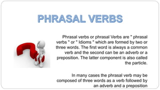 Phrasal verbs or phrasal Verbs are " phrasal
verbs " or " Idioms " which are formed by two or
three words. The first word is always a common
verb and the second can be an adverb or a
preposition. The latter component is also called
the particle.
In many cases the phrasal verb may be
composed of three words as a verb followed by
an adverb and a preposition
 