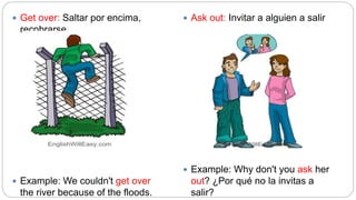  Get over: Saltar por encima,
recobrarse
 Example: We couldn't get over
the river because of the floods.
 Ask out: Invitar a alguien a salir
 Example: Why don't you ask her
out? ¿Por qué no la invitas a
salir?
 