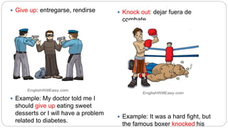  Give up: entregarse, rendirse
 Example: My doctor told me I
should give up eating sweet
desserts or I will have a problem
related to diabetes.
 Knock out: dejar fuera de
combate
 Example: It was a hard fight, but
the famous boxer knocked his
 