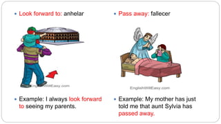  Look forward to: anhelar
 Example: I always look forward
to seeing my parents.
 Pass away: fallecer
 Example: My mother has just
told me that aunt Sylvia has
passed away.
 