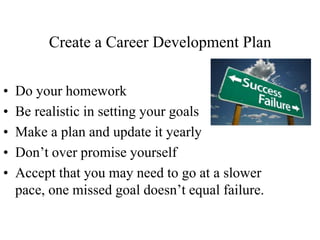 Create a Career Development Plan
• Do your homework
• Be realistic in setting your goals
• Make a plan and update it yearly
• Don’t over promise yourself
• Accept that you may need to go at a slower
pace, one missed goal doesn’t equal failure.
 
