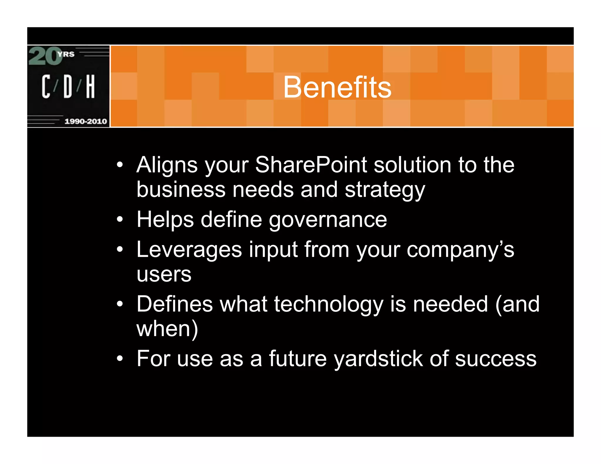 Benefits

• Aligns your SharePoint solution to the
  business needs and strategy
• Helps define governance
• Leverages input from your company’s
  users
• Defines what technology is needed (and
  when)
• For use as a future yardstick of success
 