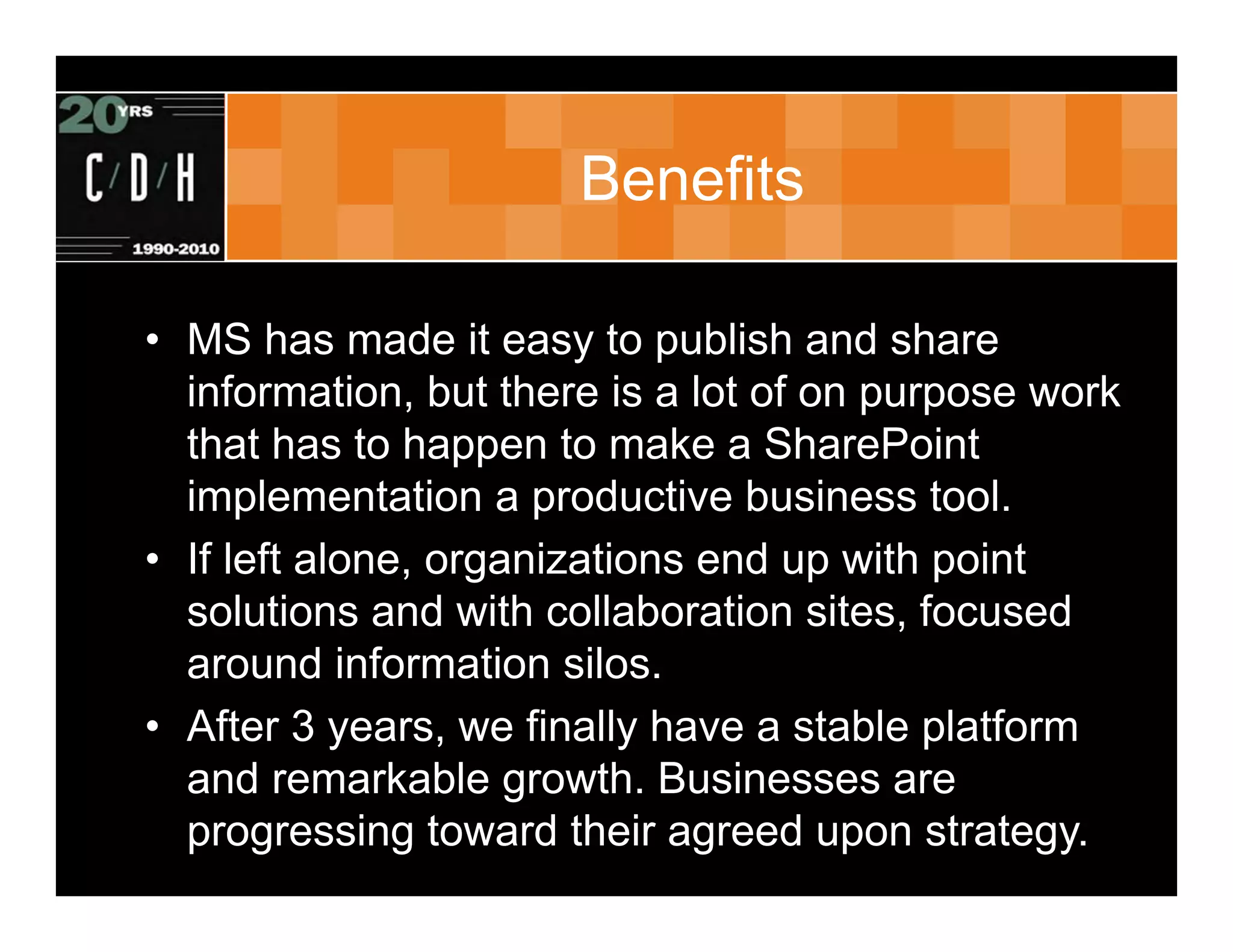 Benefits

• MS has made it easy to publish and share
  information, but there is a lot of on purpose work
  that has to happen to make a SharePoint
  implementation a productive business tool.
• If left alone, organizations end up with point
  solutions and with collaboration sites, focused
  around information silos.
• After 3 years, we finally have a stable platform
  and remarkable growth. Businesses are
  progressing toward their agreed upon strategy.
 