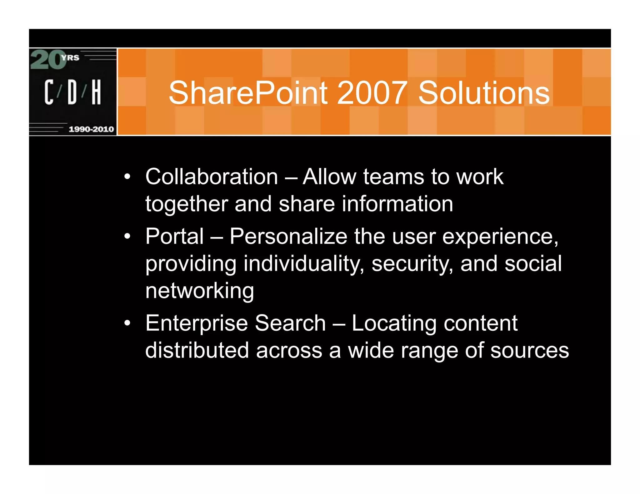 SharePoint 2007 Solutions

• Collaboration – Allow teams to work
  together and share information
• Portal – Personalize the user experience,
  providing individuality, security, and social
  networking
• Enterprise Search – Locating content
  distributed across a wide range of sources
 