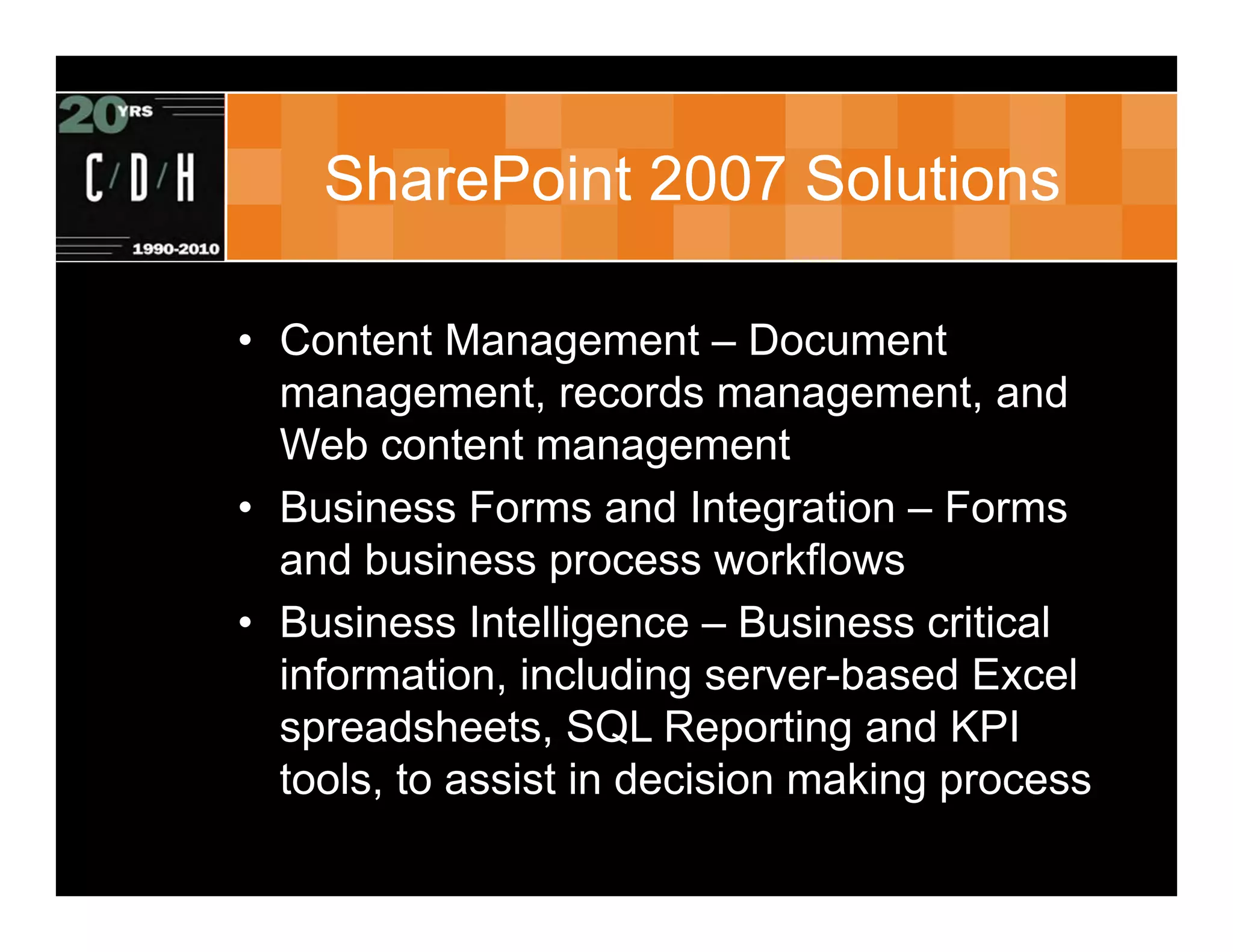 SharePoint 2007 Solutions

• Content Management – Document
  management, records management, and
  Web content management
• Business Forms and Integration – Forms
  and business process workflows
• Business Intelligence – Business critical
  information, including server-based Excel
  spreadsheets, SQL Reporting and KPI
  tools, to assist in decision making process
 