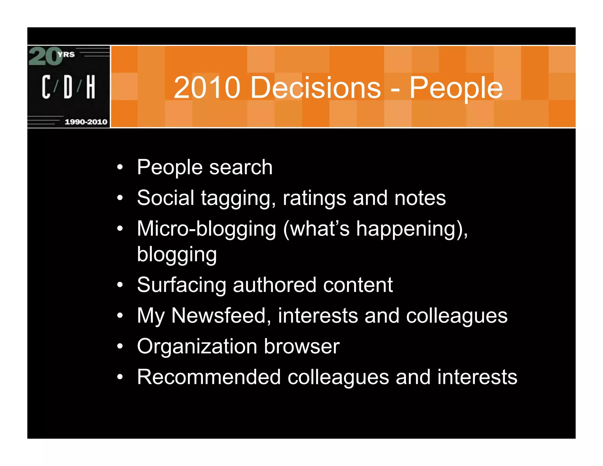 2010 Decisions - People

• People search
• Social tagging, ratings and notes
• Micro-blogging (what’s happening),
  blogging
• Surfacing authored content
• My Newsfeed, interests and colleagues
• Organization browser
• Recommended colleagues and interests
 