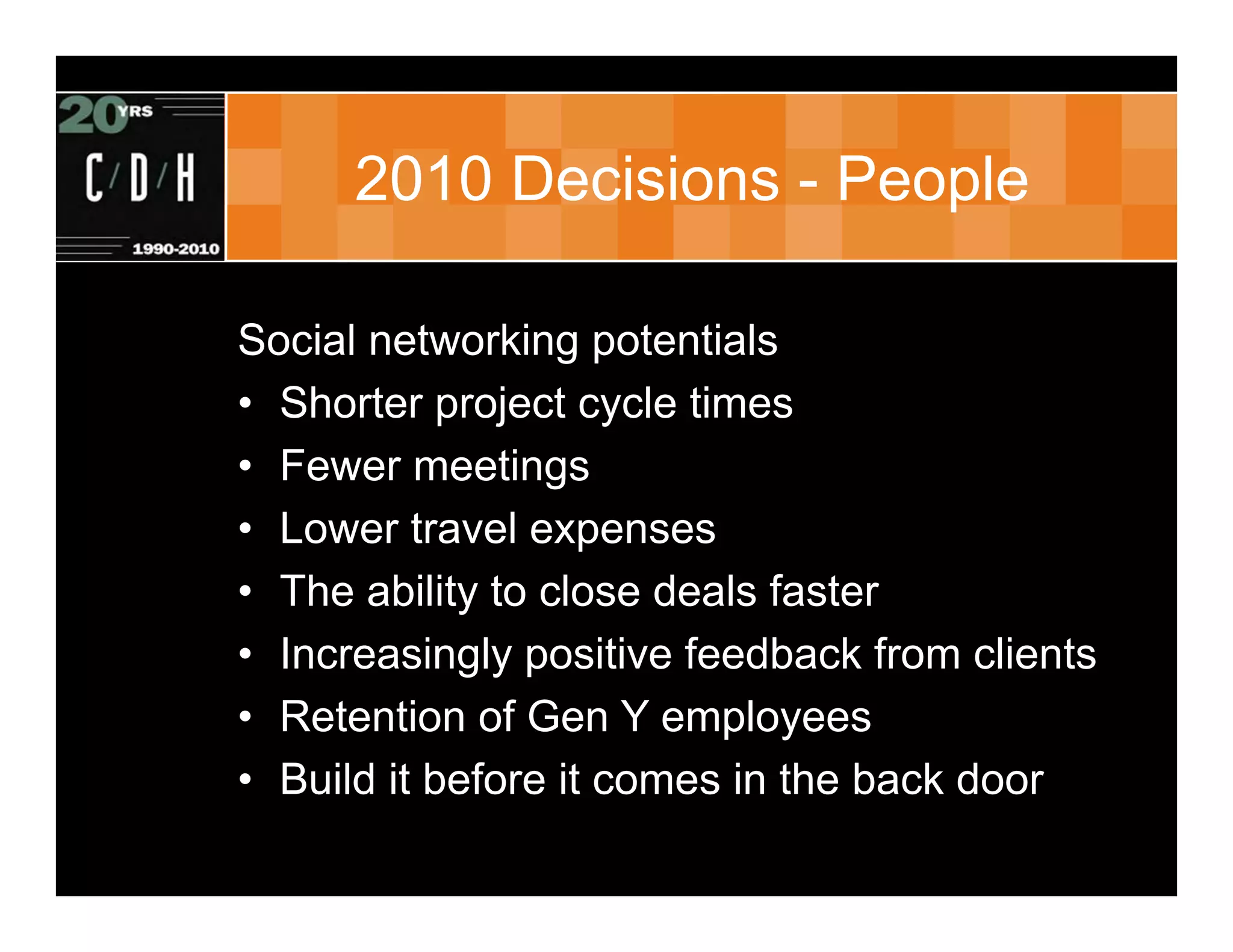 2010 Decisions - People

Social networking potentials
• Shorter project cycle times
• Fewer meetings
• Lower travel expenses
• The ability to close deals faster
• Increasingly positive feedback from clients
• Retention of Gen Y employees
• Build it before it comes in the back door
 