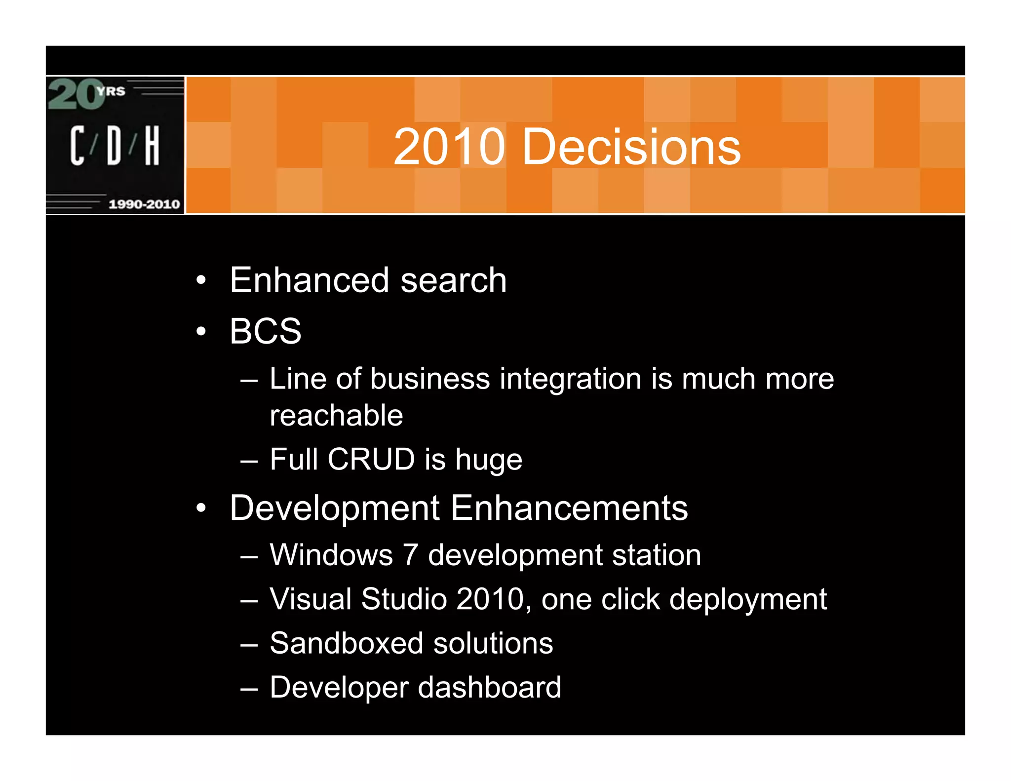 2010 Decisions

• Enhanced search
• BCS
  – Line of business integration is much more
    reachable
  – Full CRUD is huge
• Development Enhancements
  –   Windows 7 development station
  –   Visual Studio 2010, one click deployment
  –   Sandboxed solutions
  –   Developer dashboard
 