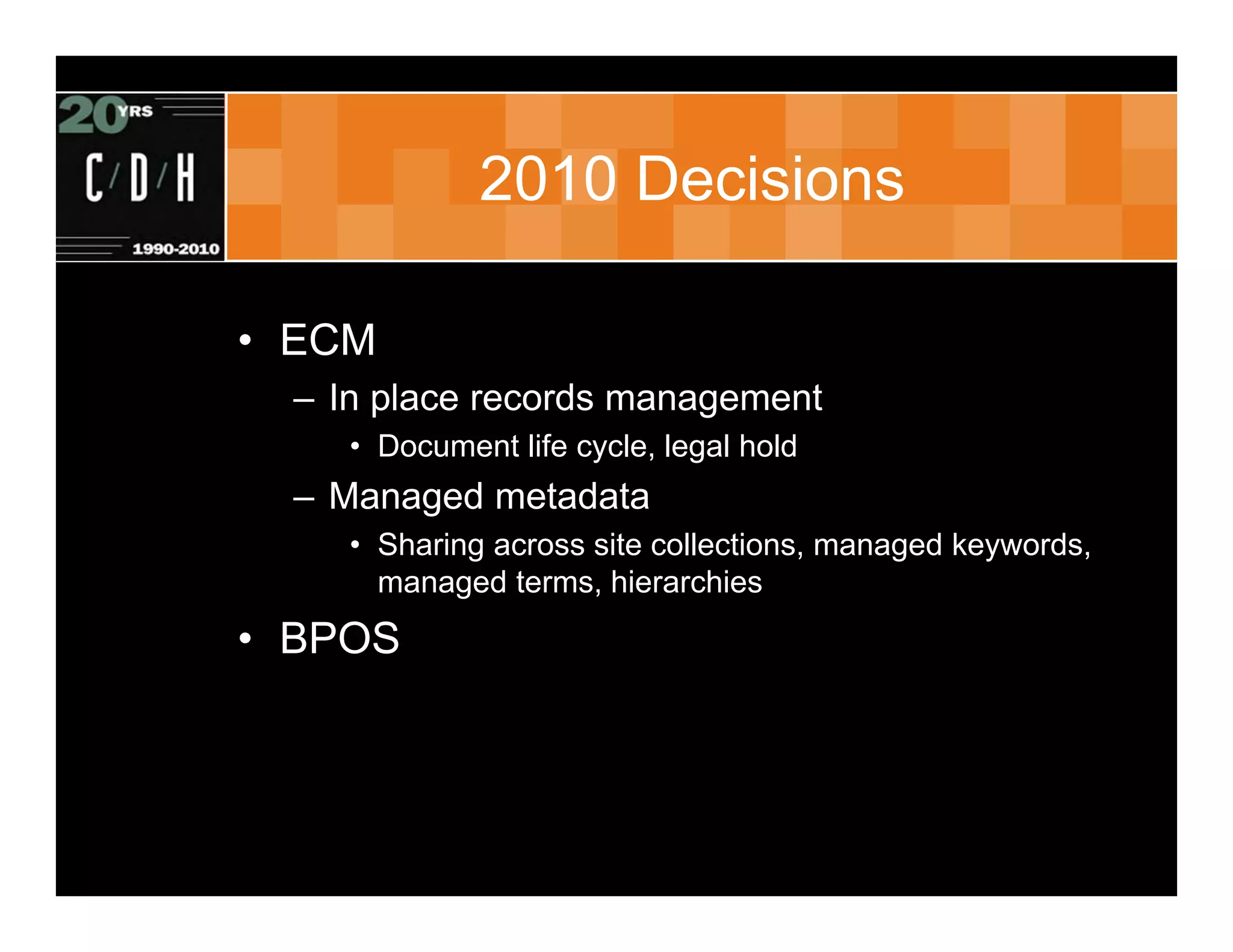 2010 Decisions

• ECM
  – In place records management
     • Document life cycle, legal hold
  – Managed metadata
     • Sharing across site collections, managed keywords,
       managed terms, hierarchies
• BPOS
 