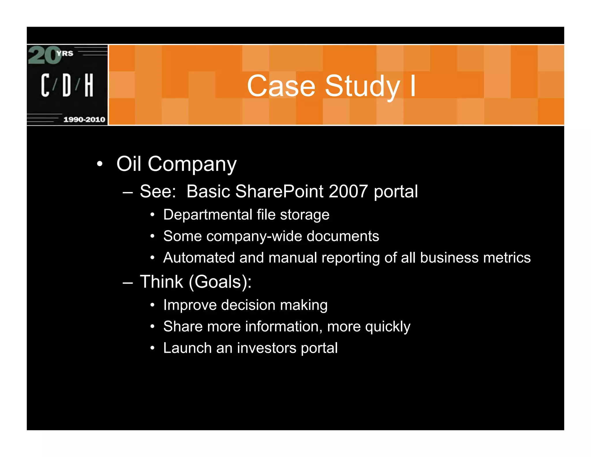 Case Study I

• Oil Company
  – See: Basic SharePoint 2007 portal
     • Departmental file storage
     • Some company-wide documents
     • Automated and manual reporting of all business metrics
  – Think (Goals):
     • Improve decision making
     • Share more information, more quickly
     • Launch an investors portal
 