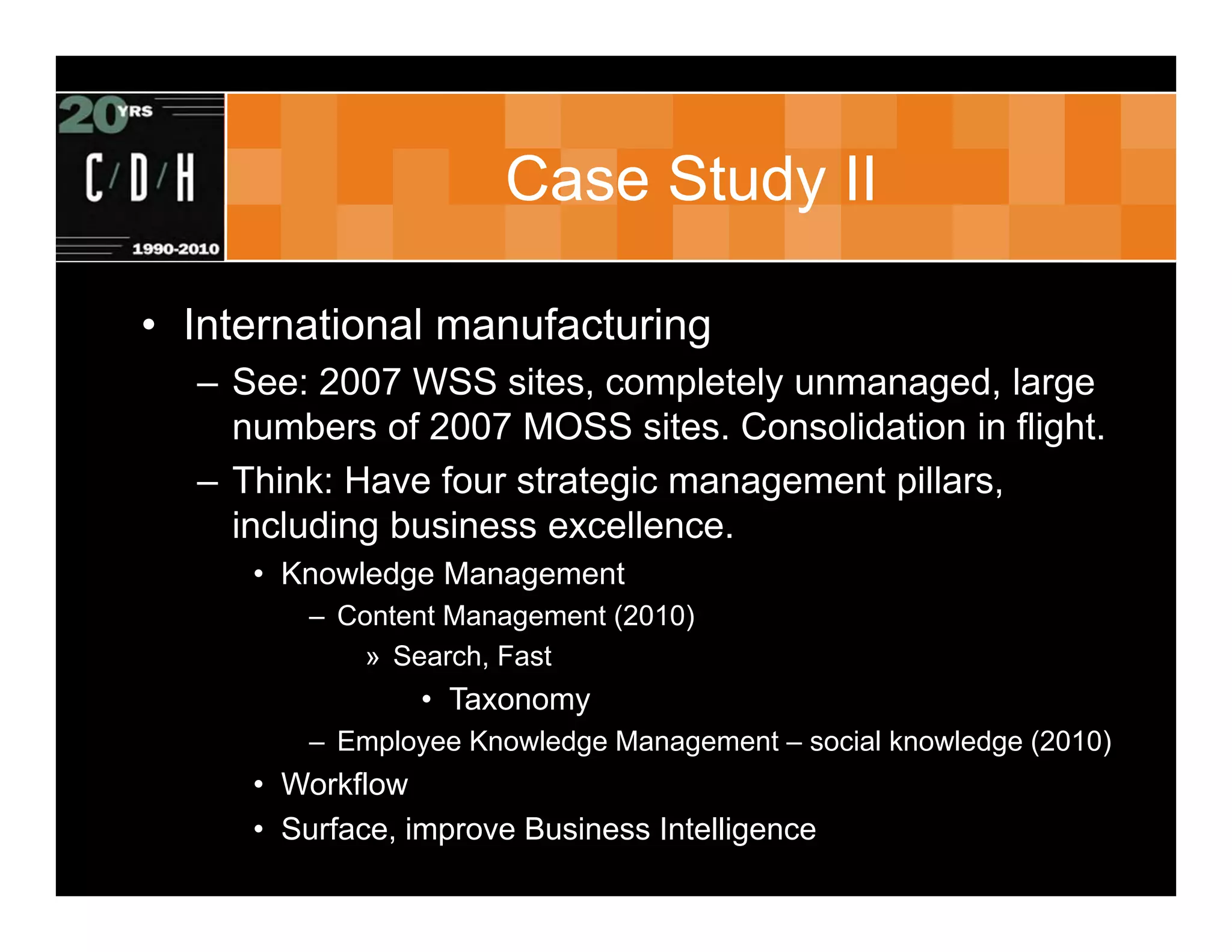 Case Study II

• International manufacturing
  – See: 2007 WSS sites, completely unmanaged, large
    numbers of 2007 MOSS sites. Consolidation in flight.
  – Think: Have four strategic management pillars,
    including business excellence.
     • Knowledge Management
        – Content Management (2010)
           » Search, Fast
                • Taxonomy
        – Employee Knowledge Management – social knowledge (2010)
     • Workflow
     • Surface, improve Business Intelligence
 