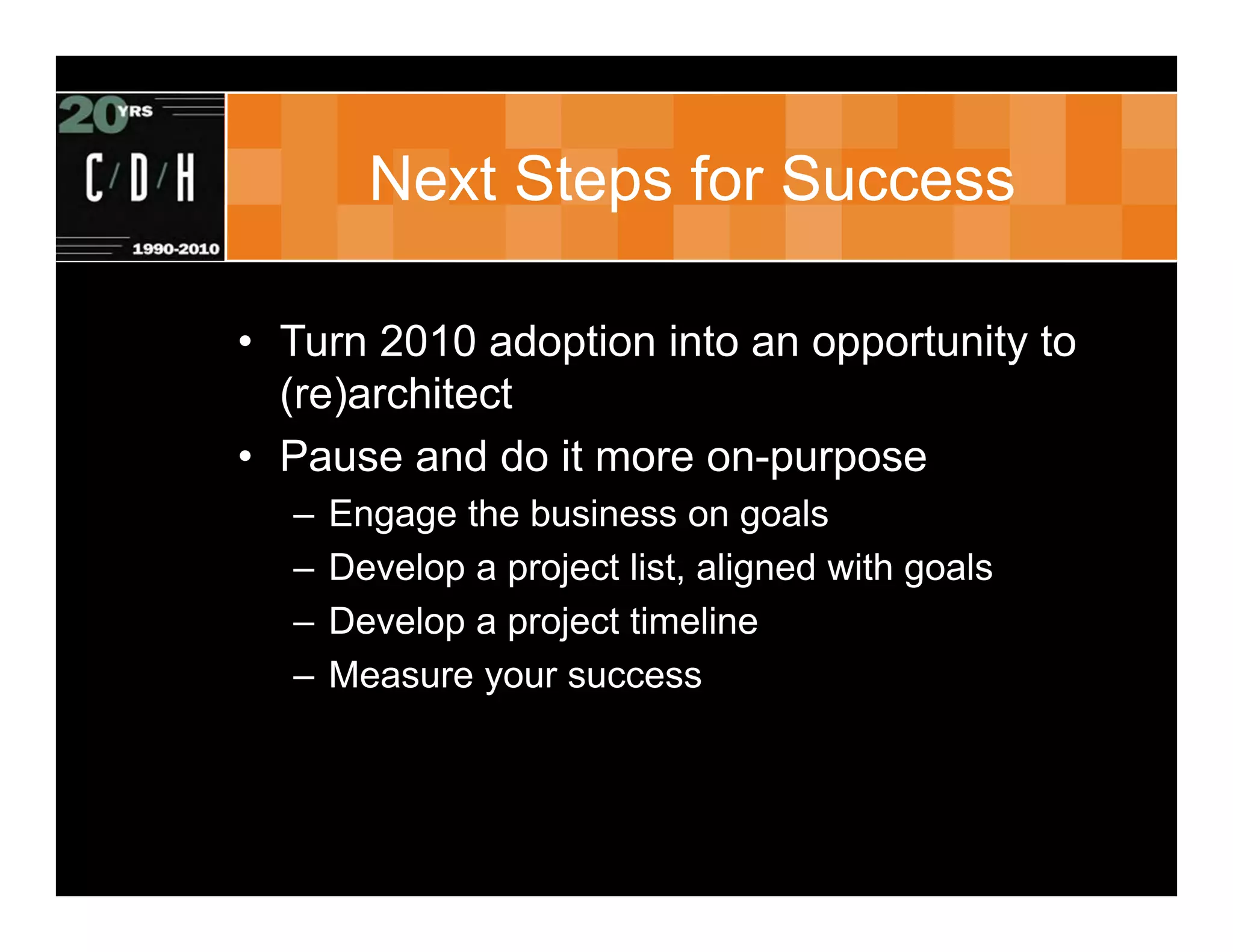 Next Steps for Success

• Turn 2010 adoption into an opportunity to
  (re)architect
• Pause and do it more on-purpose
  –   Engage the business on goals
  –   Develop a project list, aligned with goals
  –   Develop a project timeline
  –   Measure your success
 