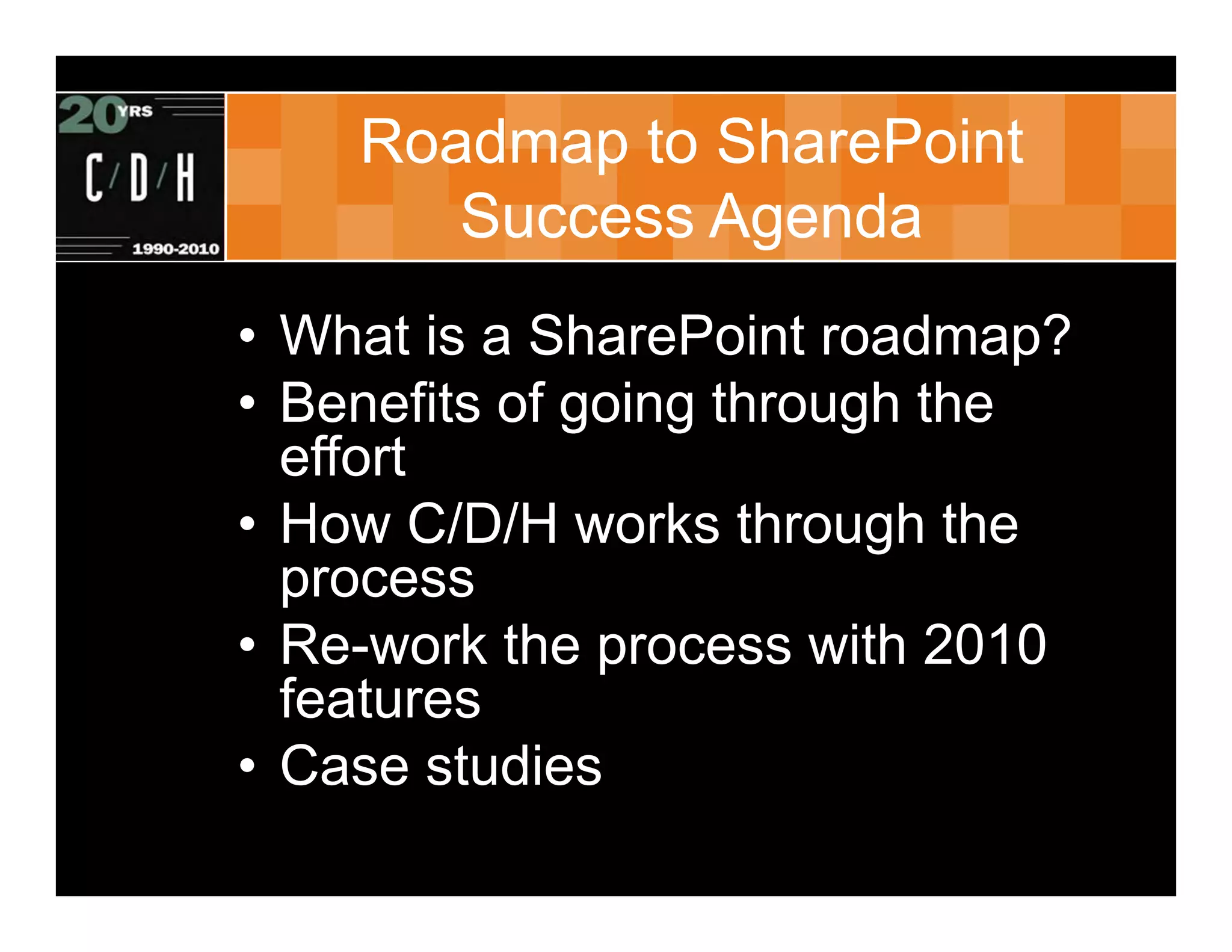 Roadmap to SharePoint
       Success Agenda
• What is a SharePoint roadmap?
• Benefits of going through the
  effort
• How C/D/H works through the
  process
• Re-work the process with 2010
  features
• Case studies
 