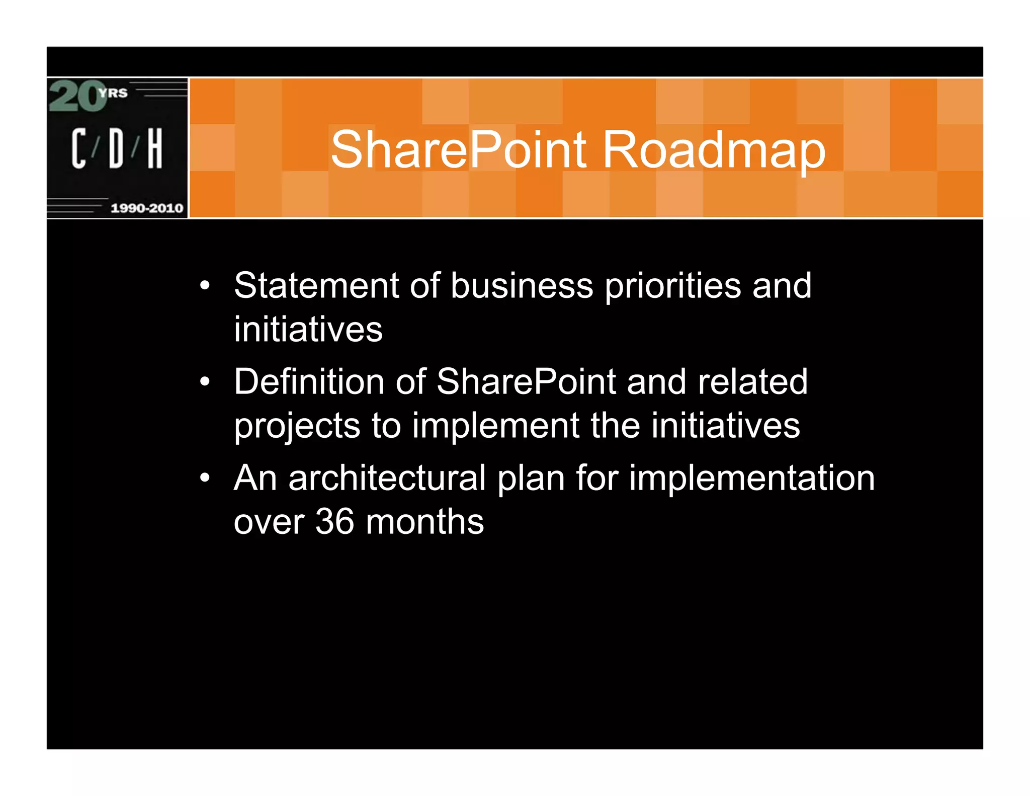 SharePoint Roadmap

• Statement of business priorities and
  initiatives
• Definition of SharePoint and related
  projects to implement the initiatives
• An architectural plan for implementation
  over 36 months
 