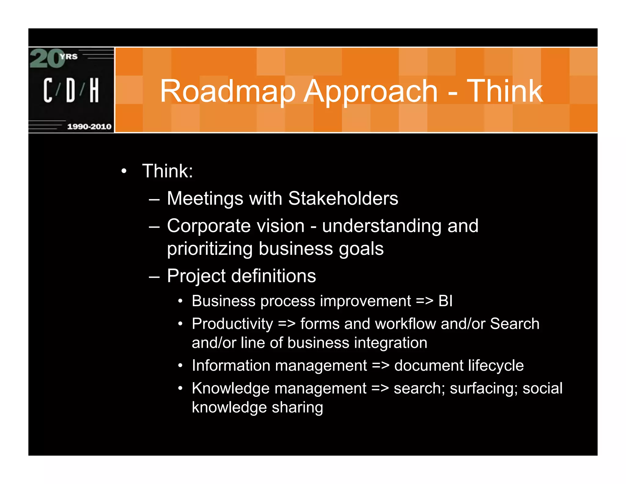 Roadmap Approach - Think

• Think:
   – Meetings with Stakeholders
   – Corporate vision - understanding and
     prioritizing business goals
   – Project definitions
      • Business process improvement => BI
      • Productivity => forms and workflow and/or Search
        and/or line of business integration
      • Information management => document lifecycle
      • Knowledge management => search; surfacing; social
        knowledge sharing
 