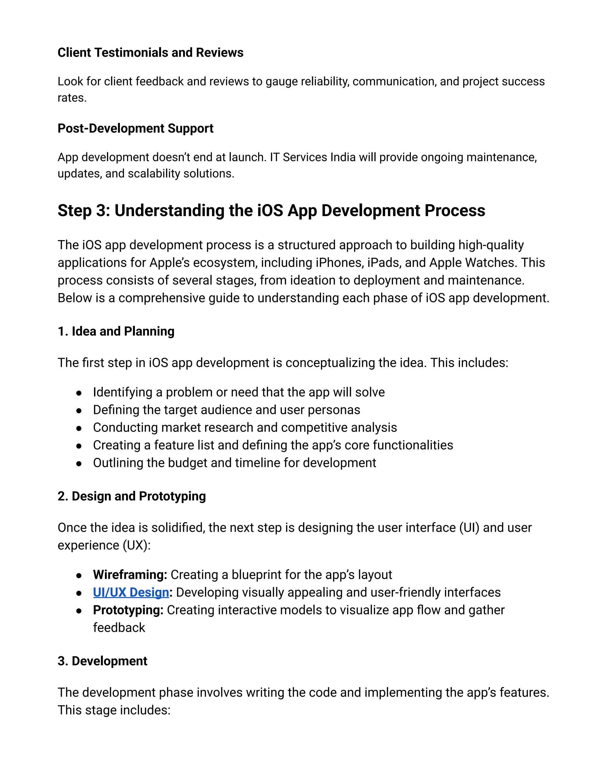 Client Testimonials and Reviews
Look for client feedback and reviews to gauge reliability, communication, and project success
rates.
Post-Development Support
App development doesn’t end at launch. IT Services India will provide ongoing maintenance,
updates, and scalability solutions.
Step 3: Understanding the iOS App Development Process
The iOS app development process is a structured approach to building high-quality
applications for Apple’s ecosystem, including iPhones, iPads, and Apple Watches. This
process consists of several stages, from ideation to deployment and maintenance.
Below is a comprehensive guide to understanding each phase of iOS app development.
1. Idea and Planning
The first step in iOS app development is conceptualizing the idea. This includes:
●​ Identifying a problem or need that the app will solve
●​ Defining the target audience and user personas
●​ Conducting market research and competitive analysis
●​ Creating a feature list and defining the app’s core functionalities
●​ Outlining the budget and timeline for development
2. Design and Prototyping
Once the idea is solidified, the next step is designing the user interface (UI) and user
experience (UX):
●​ Wireframing: Creating a blueprint for the app’s layout
●​ UI/UX Design: Developing visually appealing and user-friendly interfaces
●​ Prototyping: Creating interactive models to visualize app flow and gather
feedback
3. Development
The development phase involves writing the code and implementing the app’s features.
This stage includes:
 