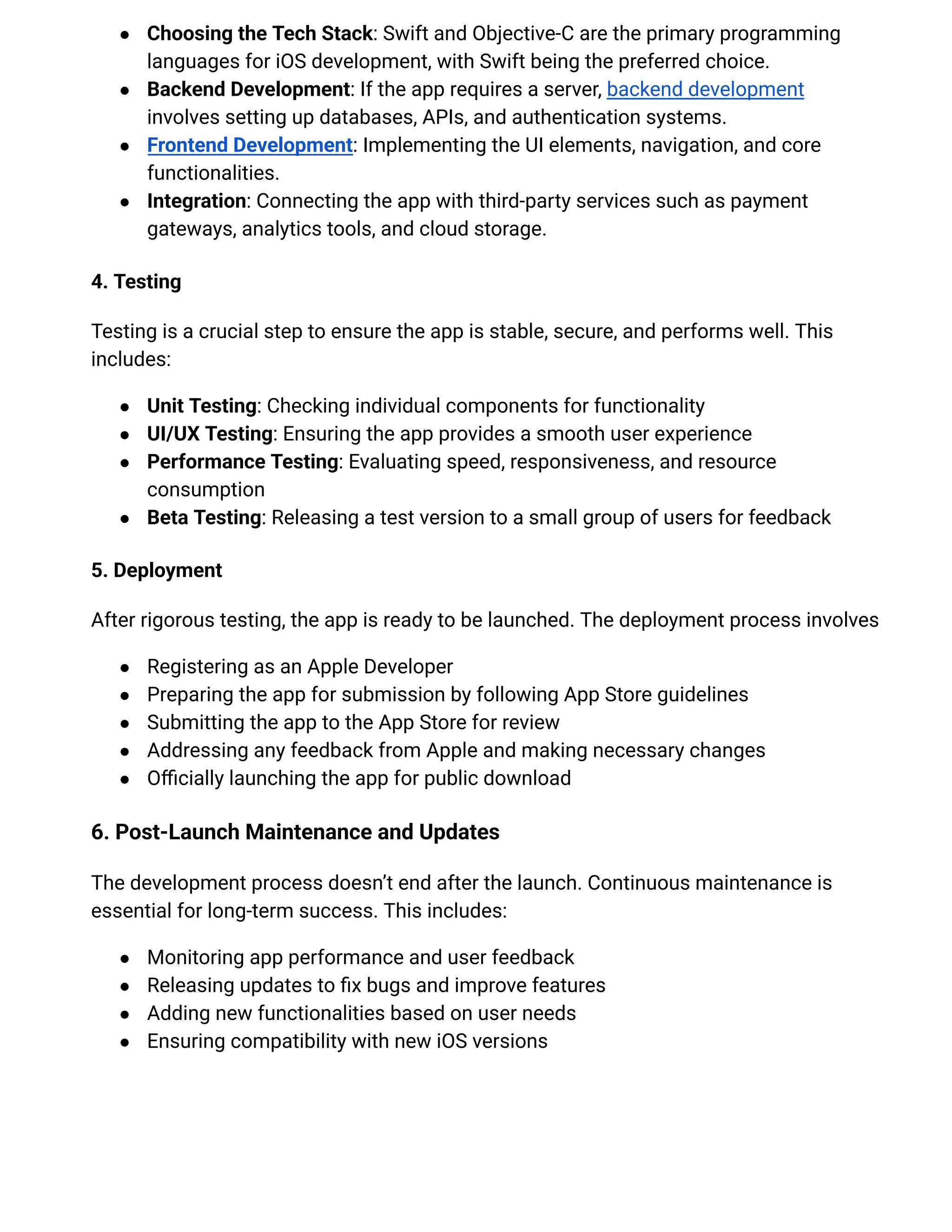 ●​ Choosing the Tech Stack: Swift and Objective-C are the primary programming
languages for iOS development, with Swift being the preferred choice.
●​ Backend Development: If the app requires a server, backend development
involves setting up databases, APIs, and authentication systems.
●​ Frontend Development: Implementing the UI elements, navigation, and core
functionalities.
●​ Integration: Connecting the app with third-party services such as payment
gateways, analytics tools, and cloud storage.
4. Testing
Testing is a crucial step to ensure the app is stable, secure, and performs well. This
includes:
●​ Unit Testing: Checking individual components for functionality
●​ UI/UX Testing: Ensuring the app provides a smooth user experience
●​ Performance Testing: Evaluating speed, responsiveness, and resource
consumption
●​ Beta Testing: Releasing a test version to a small group of users for feedback
5. Deployment
After rigorous testing, the app is ready to be launched. The deployment process involves
●​ Registering as an Apple Developer
●​ Preparing the app for submission by following App Store guidelines
●​ Submitting the app to the App Store for review
●​ Addressing any feedback from Apple and making necessary changes
●​ Officially launching the app for public download
6. Post-Launch Maintenance and Updates
The development process doesn’t end after the launch. Continuous maintenance is
essential for long-term success. This includes:
●​ Monitoring app performance and user feedback
●​ Releasing updates to fix bugs and improve features
●​ Adding new functionalities based on user needs
●​ Ensuring compatibility with new iOS versions
 
