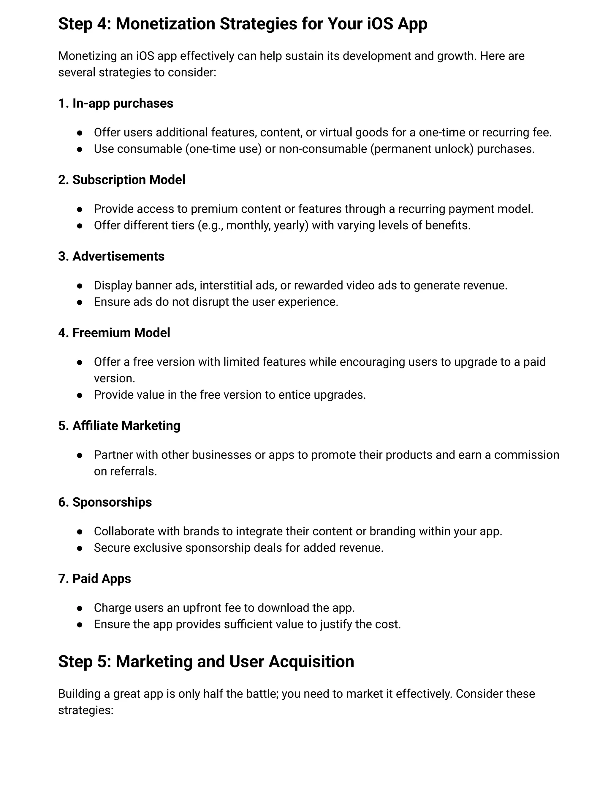 Step 4: Monetization Strategies for Your iOS App
Monetizing an iOS app effectively can help sustain its development and growth. Here are
several strategies to consider:
1. In-app purchases
●​ Offer users additional features, content, or virtual goods for a one-time or recurring fee.
●​ Use consumable (one-time use) or non-consumable (permanent unlock) purchases.
2. Subscription Model
●​ Provide access to premium content or features through a recurring payment model.
●​ Offer different tiers (e.g., monthly, yearly) with varying levels of benefits.
3. Advertisements
●​ Display banner ads, interstitial ads, or rewarded video ads to generate revenue.
●​ Ensure ads do not disrupt the user experience.
4. Freemium Model
●​ Offer a free version with limited features while encouraging users to upgrade to a paid
version.
●​ Provide value in the free version to entice upgrades.
5. Affiliate Marketing
●​ Partner with other businesses or apps to promote their products and earn a commission
on referrals.
6. Sponsorships
●​ Collaborate with brands to integrate their content or branding within your app.
●​ Secure exclusive sponsorship deals for added revenue.
7. Paid Apps
●​ Charge users an upfront fee to download the app.
●​ Ensure the app provides sufficient value to justify the cost.
Step 5: Marketing and User Acquisition
Building a great app is only half the battle; you need to market it effectively. Consider these
strategies:
 