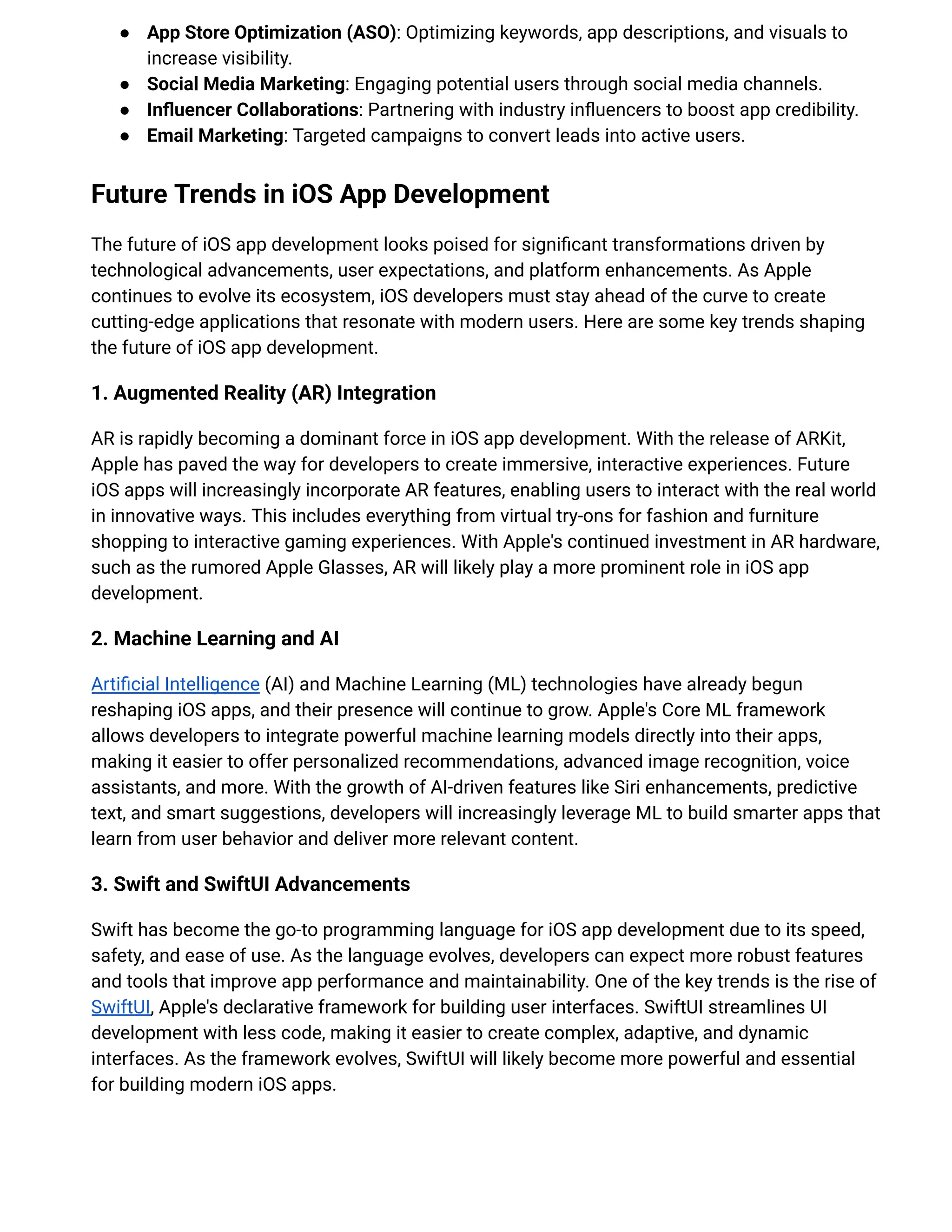 ●​ App Store Optimization (ASO): Optimizing keywords, app descriptions, and visuals to
increase visibility.
●​ Social Media Marketing: Engaging potential users through social media channels.
●​ Influencer Collaborations: Partnering with industry influencers to boost app credibility.
●​ Email Marketing: Targeted campaigns to convert leads into active users.
Future Trends in iOS App Development
The future of iOS app development looks poised for significant transformations driven by
technological advancements, user expectations, and platform enhancements. As Apple
continues to evolve its ecosystem, iOS developers must stay ahead of the curve to create
cutting-edge applications that resonate with modern users. Here are some key trends shaping
the future of iOS app development.
1. Augmented Reality (AR) Integration
AR is rapidly becoming a dominant force in iOS app development. With the release of ARKit,
Apple has paved the way for developers to create immersive, interactive experiences. Future
iOS apps will increasingly incorporate AR features, enabling users to interact with the real world
in innovative ways. This includes everything from virtual try-ons for fashion and furniture
shopping to interactive gaming experiences. With Apple's continued investment in AR hardware,
such as the rumored Apple Glasses, AR will likely play a more prominent role in iOS app
development.
2. Machine Learning and AI
Artificial Intelligence (AI) and Machine Learning (ML) technologies have already begun
reshaping iOS apps, and their presence will continue to grow. Apple's Core ML framework
allows developers to integrate powerful machine learning models directly into their apps,
making it easier to offer personalized recommendations, advanced image recognition, voice
assistants, and more. With the growth of AI-driven features like Siri enhancements, predictive
text, and smart suggestions, developers will increasingly leverage ML to build smarter apps that
learn from user behavior and deliver more relevant content.
3. Swift and SwiftUI Advancements
Swift has become the go-to programming language for iOS app development due to its speed,
safety, and ease of use. As the language evolves, developers can expect more robust features
and tools that improve app performance and maintainability. One of the key trends is the rise of
SwiftUI, Apple's declarative framework for building user interfaces. SwiftUI streamlines UI
development with less code, making it easier to create complex, adaptive, and dynamic
interfaces. As the framework evolves, SwiftUI will likely become more powerful and essential
for building modern iOS apps.
 