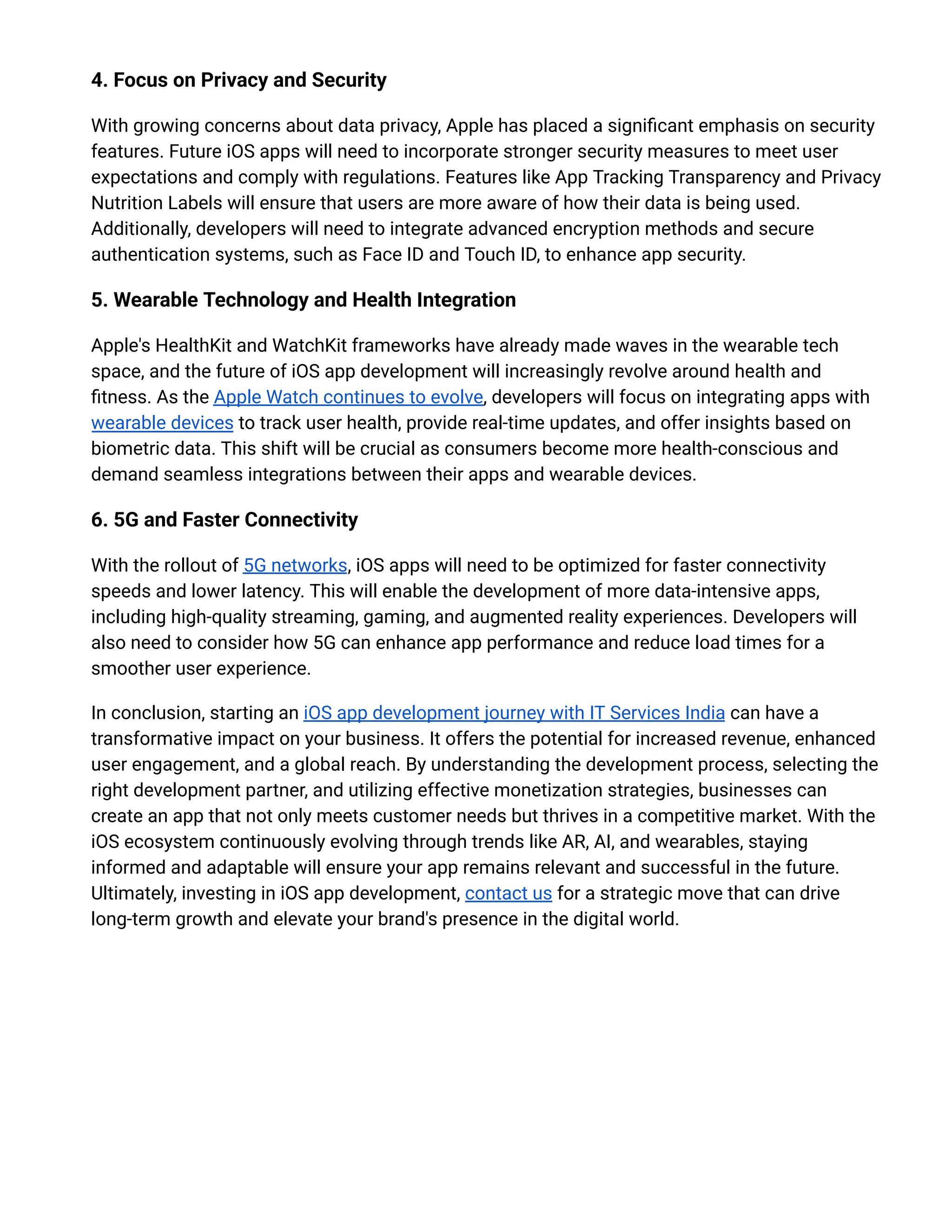 4. Focus on Privacy and Security
With growing concerns about data privacy, Apple has placed a significant emphasis on security
features. Future iOS apps will need to incorporate stronger security measures to meet user
expectations and comply with regulations. Features like App Tracking Transparency and Privacy
Nutrition Labels will ensure that users are more aware of how their data is being used.
Additionally, developers will need to integrate advanced encryption methods and secure
authentication systems, such as Face ID and Touch ID, to enhance app security.
5. Wearable Technology and Health Integration
Apple's HealthKit and WatchKit frameworks have already made waves in the wearable tech
space, and the future of iOS app development will increasingly revolve around health and
fitness. As the Apple Watch continues to evolve, developers will focus on integrating apps with
wearable devices to track user health, provide real-time updates, and offer insights based on
biometric data. This shift will be crucial as consumers become more health-conscious and
demand seamless integrations between their apps and wearable devices.
6. 5G and Faster Connectivity
With the rollout of 5G networks, iOS apps will need to be optimized for faster connectivity
speeds and lower latency. This will enable the development of more data-intensive apps,
including high-quality streaming, gaming, and augmented reality experiences. Developers will
also need to consider how 5G can enhance app performance and reduce load times for a
smoother user experience.
In conclusion, starting an iOS app development journey with IT Services India can have a
transformative impact on your business. It offers the potential for increased revenue, enhanced
user engagement, and a global reach. By understanding the development process, selecting the
right development partner, and utilizing effective monetization strategies, businesses can
create an app that not only meets customer needs but thrives in a competitive market. With the
iOS ecosystem continuously evolving through trends like AR, AI, and wearables, staying
informed and adaptable will ensure your app remains relevant and successful in the future.
Ultimately, investing in iOS app development, contact us for a strategic move that can drive
long-term growth and elevate your brand's presence in the digital world.
 