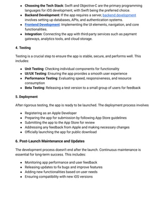 ●​ Choosing the Tech Stack: Swift and Objective-C are the primary programming
languages for iOS development, with Swift being the preferred choice.
●​ Backend Development: If the app requires a server, backend development
involves setting up databases, APIs, and authentication systems.
●​ Frontend Development: Implementing the UI elements, navigation, and core
functionalities.
●​ Integration: Connecting the app with third-party services such as payment
gateways, analytics tools, and cloud storage.
4. Testing
Testing is a crucial step to ensure the app is stable, secure, and performs well. This
includes:
●​ Unit Testing: Checking individual components for functionality
●​ UI/UX Testing: Ensuring the app provides a smooth user experience
●​ Performance Testing: Evaluating speed, responsiveness, and resource
consumption
●​ Beta Testing: Releasing a test version to a small group of users for feedback
5. Deployment
After rigorous testing, the app is ready to be launched. The deployment process involves
●​ Registering as an Apple Developer
●​ Preparing the app for submission by following App Store guidelines
●​ Submitting the app to the App Store for review
●​ Addressing any feedback from Apple and making necessary changes
●​ Officially launching the app for public download
6. Post-Launch Maintenance and Updates
The development process doesn’t end after the launch. Continuous maintenance is
essential for long-term success. This includes:
●​ Monitoring app performance and user feedback
●​ Releasing updates to fix bugs and improve features
●​ Adding new functionalities based on user needs
●​ Ensuring compatibility with new iOS versions
 