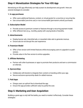 Step 4: Monetization Strategies for Your iOS App
Monetizing an iOS app effectively can help sustain its development and growth. Here are
several strategies to consider:
1. In-app purchases
●​ Offer users additional features, content, or virtual goods for a one-time or recurring fee.
●​ Use consumable (one-time use) or non-consumable (permanent unlock) purchases.
2. Subscription Model
●​ Provide access to premium content or features through a recurring payment model.
●​ Offer different tiers (e.g., monthly, yearly) with varying levels of benefits.
3. Advertisements
●​ Display banner ads, interstitial ads, or rewarded video ads to generate revenue.
●​ Ensure ads do not disrupt the user experience.
4. Freemium Model
●​ Offer a free version with limited features while encouraging users to upgrade to a paid
version.
●​ Provide value in the free version to entice upgrades.
5. Affiliate Marketing
●​ Partner with other businesses or apps to promote their products and earn a commission
on referrals.
6. Sponsorships
●​ Collaborate with brands to integrate their content or branding within your app.
●​ Secure exclusive sponsorship deals for added revenue.
7. Paid Apps
●​ Charge users an upfront fee to download the app.
●​ Ensure the app provides sufficient value to justify the cost.
Step 5: Marketing and User Acquisition
Building a great app is only half the battle; you need to market it effectively. Consider these
strategies:
 