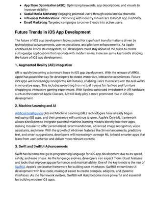 ●​ App Store Optimization (ASO): Optimizing keywords, app descriptions, and visuals to
increase visibility.
●​ Social Media Marketing: Engaging potential users through social media channels.
●​ Influencer Collaborations: Partnering with industry influencers to boost app credibility.
●​ Email Marketing: Targeted campaigns to convert leads into active users.
Future Trends in iOS App Development
The future of iOS app development looks poised for significant transformations driven by
technological advancements, user expectations, and platform enhancements. As Apple
continues to evolve its ecosystem, iOS developers must stay ahead of the curve to create
cutting-edge applications that resonate with modern users. Here are some key trends shaping
the future of iOS app development.
1. Augmented Reality (AR) Integration
AR is rapidly becoming a dominant force in iOS app development. With the release of ARKit,
Apple has paved the way for developers to create immersive, interactive experiences. Future
iOS apps will increasingly incorporate AR features, enabling users to interact with the real world
in innovative ways. This includes everything from virtual try-ons for fashion and furniture
shopping to interactive gaming experiences. With Apple's continued investment in AR hardware,
such as the rumored Apple Glasses, AR will likely play a more prominent role in iOS app
development.
2. Machine Learning and AI
Artificial Intelligence (AI) and Machine Learning (ML) technologies have already begun
reshaping iOS apps, and their presence will continue to grow. Apple's Core ML framework
allows developers to integrate powerful machine learning models directly into their apps,
making it easier to offer personalized recommendations, advanced image recognition, voice
assistants, and more. With the growth of AI-driven features like Siri enhancements, predictive
text, and smart suggestions, developers will increasingly leverage ML to build smarter apps that
learn from user behavior and deliver more relevant content.
3. Swift and SwiftUI Advancements
Swift has become the go-to programming language for iOS app development due to its speed,
safety, and ease of use. As the language evolves, developers can expect more robust features
and tools that improve app performance and maintainability. One of the key trends is the rise of
SwiftUI, Apple's declarative framework for building user interfaces. SwiftUI streamlines UI
development with less code, making it easier to create complex, adaptive, and dynamic
interfaces. As the framework evolves, SwiftUI will likely become more powerful and essential
for building modern iOS apps.
 