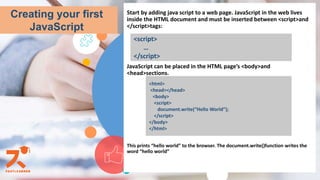 Start by adding java script to a web page. JavaScript in the web lives
inside the HTML document and must be inserted between <script>and
</script>tags:
JavaScript can be placed in the HTML page’s <body>and
<head>sections.
This prints “hello world” to the browser. The document.write()function writes the
word “hello world”
Creating your first
JavaScript
<script>
…
</script>
<html>
<head></head>
<body>
<script>
document.write(“Hello World”);
</script>
</body>
</html>
 