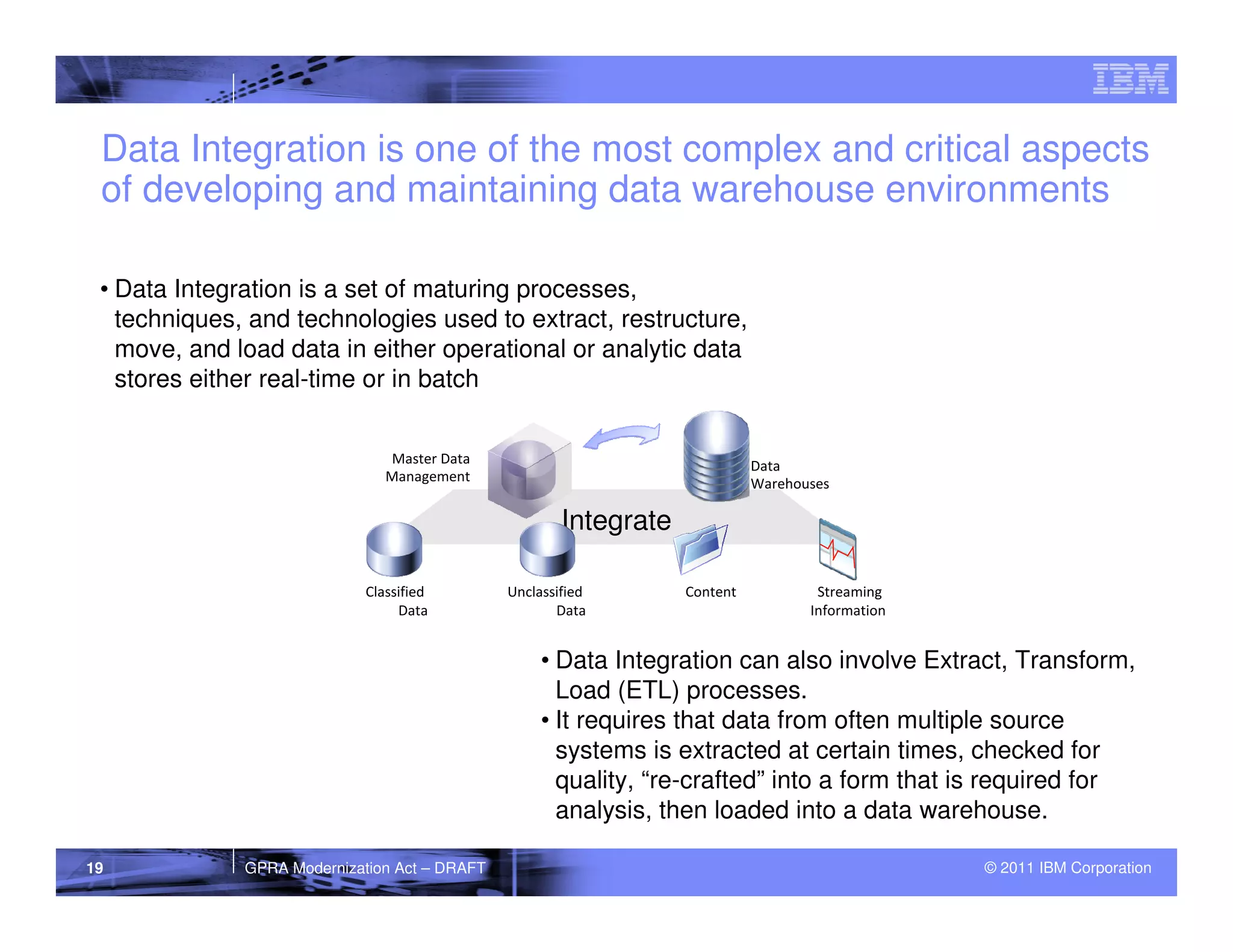 Data Integration is one of the most complex and critical aspects
 of developing and maintaining data warehouse environments

 • Data Integration is a set of maturing processes,
   techniques, and technologies used to extract, restructure,
   move, and load data in either operational or analytic data
   stores either real-time or in batch


                                Master Data                                  Data
                                Management                                   Warehouses

                                                       Integrate

                             Classified        Unclassified        Content           Streaming
                                  Data                Data                          Information


                                                    • Data Integration can also involve Extract, Transform,
                                                      Load (ETL) processes.
                                                    • It requires that data from often multiple source
                                                      systems is extracted at certain times, checked for
                                                      quality, “re-crafted” into a form that is required for
                                                      analysis, then loaded into a data warehouse.

19            GPRA Modernization Act – DRAFT                                                      © 2011 IBM Corporation
 