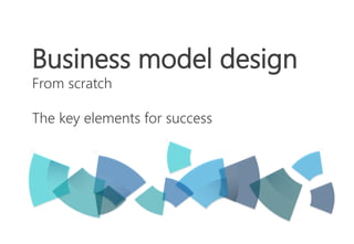 Business model design 
From scratch 
The key elements for success 
 