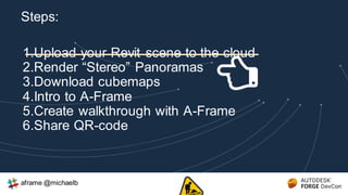 1.Upload your Revit scene to the cloud
2.Render “Stereo” Panoramas
3.Download cubemaps
4.Intro to A-Frame
5.Create walkthrough with A-Frame
6.Share QR-code
Steps:
aframe @michaelb
 