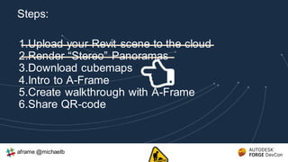1.Upload your Revit scene to the cloud
2.Render “Stereo” Panoramas
3.Download cubemaps
4.Intro to A-Frame
5.Create walkthrough with A-Frame
6.Share QR-code
Steps:
aframe @michaelb
 