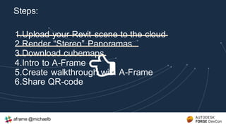 1.Upload your Revit scene to the cloud
2.Render “Stereo” Panoramas
3.Download cubemaps
4.Intro to A-Frame
5.Create walkthrough with A-Frame
6.Share QR-code
Steps:
aframe @michaelb
 