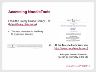 Accessing NoodleTools
From the Cleary Online Library =>
(http://library.cleary.edu)
• You need to access via the library
to create your account.
 At the NoodleTools Web site
(http://www.noodletools.com)
After your account is created,
you can log in directly at the site
 