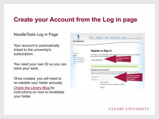 Create your Account from the Log in page
NoodleTools Log in Page
Your account is automatically
linked to the university's
subscription.
You need your own ID so you can
store your work.
Once created, you will need to
re-validate your folder annually.
Check the Library Blog for
instructions on how to revalidate
your folder.
 