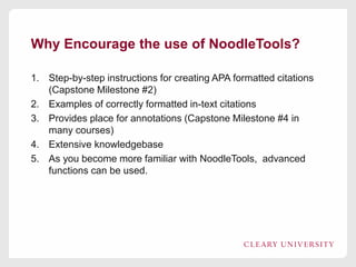 Why Encourage the use of NoodleTools?
1. Step-by-step instructions for creating APA formatted citations
(Capstone Milestone #2)
2. Examples of correctly formatted in-text citations
3. Provides place for annotations (Capstone Milestone #4 in
many courses)
4. Extensive knowledgebase
5. As you become more familiar with NoodleTools, advanced
functions can be used.
 