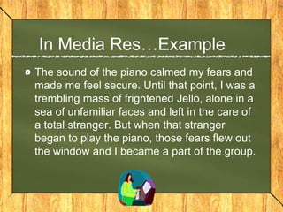 In Media Res…Example
The sound of the piano calmed my fears and
made me feel secure. Until that point, I was a
trembling mass of frightened Jello, alone in a
sea of unfamiliar faces and left in the care of
a total stranger. But when that stranger
began to play the piano, those fears flew out
the window and I became a part of the group.
 
