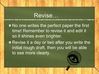 Revise…
No one writes the perfect paper the first
time! Remember to revise it and edit it
so it shines even brighter.
Revise it a day or two after you write the
initial rough draft, then you will be able
to see more clearly.
 