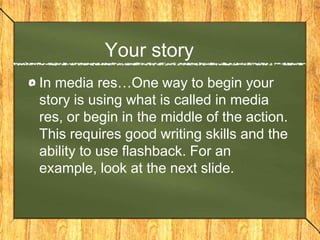 Your story
In media res…One way to begin your
story is using what is called in media
res, or begin in the middle of the action.
This requires good writing skills and the
ability to use flashback. For an
example, look at the next slide.
 