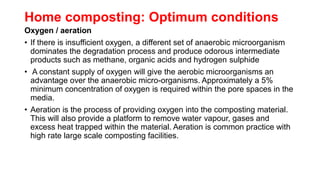 Home composting: Optimum conditions
Oxygen / aeration
• If there is insufficient oxygen, a different set of anaerobic microorganism
dominates the degradation process and produce odorous intermediate
products such as methane, organic acids and hydrogen sulphide
• A constant supply of oxygen will give the aerobic microorganisms an
advantage over the anaerobic micro-organisms. Approximately a 5%
minimum concentration of oxygen is required within the pore spaces in the
media.
• Aeration is the process of providing oxygen into the composting material.
This will also provide a platform to remove water vapour, gases and
excess heat trapped within the material. Aeration is common practice with
high rate large scale composting facilities.
 