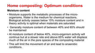Home composting: Optimum conditions
Moisture content
• Moisture supports the metabolic processes of the micro-
organisms. Water is the medium for chemical reactions.
Biological activity ceases below 15% moisture content and in
theory activity is optimal when materials are saturated
• Generally moisture content of between 40% and 65% should
be maintained
• At moisture content of below 40%, micro-organism activity will
continue but at a slower rate and above 65% water will displace
much of the air in the pore spaces of the composting material
• This will limit the movement of air and lead to anaerobic
conditions.
 
