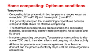 Home composting: Optimum conditions
Temperature
• Composting takes place within two temperature ranges known as
mesophilic (100 – 400 C) and thermophilic (over 420C)
• It is generally accepted that maintaining temperatures between
430C and 650C allows for effective composting
• The thermophilic temperatures are favoured in the composting
materials, because they destroy more pathogens, weed seeds and
fly larvae
• In some composting processes, Temperatures can continue to rise
above 700C due to insulation effects and on-going microbial activity
• At these temperatures many micro-organisms die or become
dormant and the process effectively stops until the micro-organisms
can recover.
 