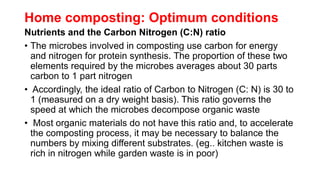 Home composting: Optimum conditions
Nutrients and the Carbon Nitrogen (C:N) ratio
• The microbes involved in composting use carbon for energy
and nitrogen for protein synthesis. The proportion of these two
elements required by the microbes averages about 30 parts
carbon to 1 part nitrogen
• Accordingly, the ideal ratio of Carbon to Nitrogen (C: N) is 30 to
1 (measured on a dry weight basis). This ratio governs the
speed at which the microbes decompose organic waste
• Most organic materials do not have this ratio and, to accelerate
the composting process, it may be necessary to balance the
numbers by mixing different substrates. (eg.. kitchen waste is
rich in nitrogen while garden waste is in poor)
 
