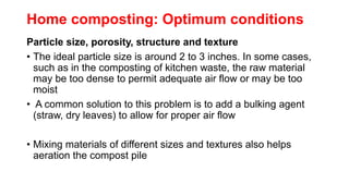 Home composting: Optimum conditions
Particle size, porosity, structure and texture
• The ideal particle size is around 2 to 3 inches. In some cases,
such as in the composting of kitchen waste, the raw material
may be too dense to permit adequate air flow or may be too
moist
• A common solution to this problem is to add a bulking agent
(straw, dry leaves) to allow for proper air flow
• Mixing materials of different sizes and textures also helps
aeration the compost pile
 