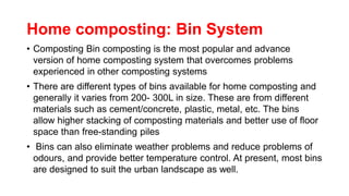 Home composting: Bin System
• Composting Bin composting is the most popular and advance
version of home composting system that overcomes problems
experienced in other composting systems
• There are different types of bins available for home composting and
generally it varies from 200- 300L in size. These are from different
materials such as cement/concrete, plastic, metal, etc. The bins
allow higher stacking of composting materials and better use of floor
space than free-standing piles
• Bins can also eliminate weather problems and reduce problems of
odours, and provide better temperature control. At present, most bins
are designed to suit the urban landscape as well.
 