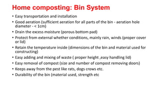 Home composting: Bin System
• Easy transportation and installation
• Good aeration (sufficient aeration for all parts of the bin - aeration hole
diameter - < 1cm)
• Drain the excess moisture (porous bottom pad)
• Protect from external whether conditions, mainly rain, winds (proper cover
or lid)
• Retain the temperature inside (dimensions of the bin and material used for
constructing)
• Easy adding and mixing of waste ( proper height ,easy handling lid)
• Easy removal of compost (size and number of compost removing doors)
• Keeps away from the pest like rats, dogs crows etc.
• Durability of the bin (material used, strength etc
 