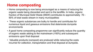 Home composting
• Home composting is now being encouraged as a means of reducing the
organic waste being discarded and sent to the landfills. In India, organic
fraction of Municipal Solid Waste (MSW) contributes to approximately 70 -
90% of total waste stream in many municipalities
• These organic substances are bulky to handle and contributes for
numerous liquid and gaseous emissions that deteriorate dumpsite
environments
• A good home composting programme can significantly reduce the quantity
of organic waste adding to the mainstream (>50%) and subsequent
emissions upon final disposal
• Valuable products (compost) are produced while reducing the costs
incurred for collection, transportation and final disposal at dumpsite.
 