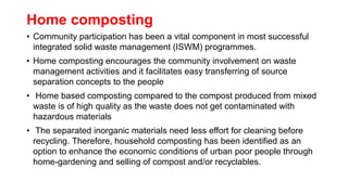Home composting
• Community participation has been a vital component in most successful
integrated solid waste management (ISWM) programmes.
• Home composting encourages the community involvement on waste
management activities and it facilitates easy transferring of source
separation concepts to the people
• Home based composting compared to the compost produced from mixed
waste is of high quality as the waste does not get contaminated with
hazardous materials
• The separated inorganic materials need less effort for cleaning before
recycling. Therefore, household composting has been identified as an
option to enhance the economic conditions of urban poor people through
home-gardening and selling of compost and/or recyclables.
 