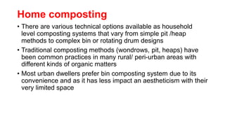 Home composting
• There are various technical options available as household
level composting systems that vary from simple pit /heap
methods to complex bin or rotating drum designs
• Traditional composting methods (wondrows, pit, heaps) have
been common practices in many rural/ peri-urban areas with
different kinds of organic matters
• Most urban dwellers prefer bin composting system due to its
convenience and as it has less impact an aestheticism with their
very limited space
 
